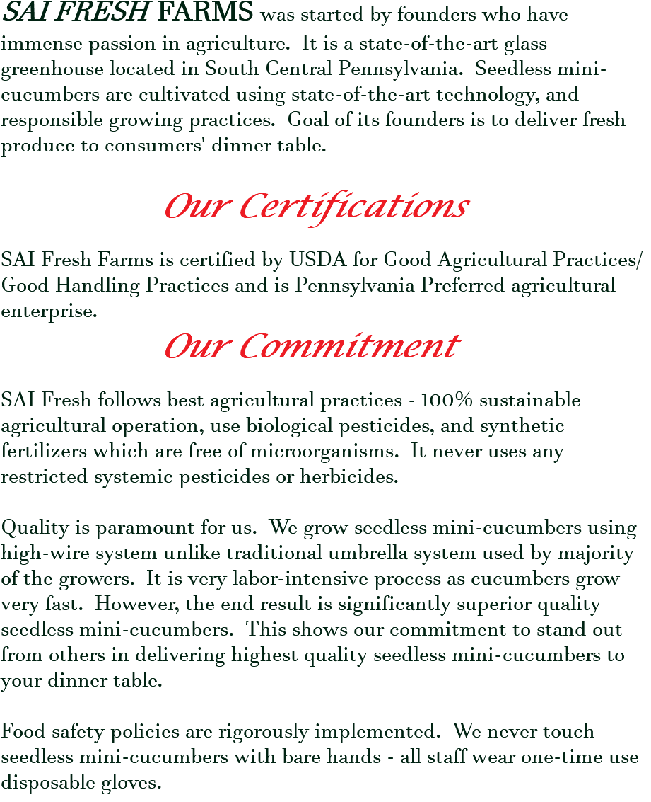 SAI FRESH FARMS was started by founders who have immense passion in agriculture. It is a state-of-the-art glass greenhouse located in South Central Pennsylvania. Seedless mini-cucumbers are cultivated using state-of-the-art technology, and responsible growing practices. Goal of its founders is to deliver fresh produce to consumers' dinner table. Our Certifications SAI Fresh Farms is certified by USDA for Good Agricultural Practices/Good Handling Practices and is Pennsylvania Preferred agricultural enterprise. Our Commitment SAI Fresh follows best agricultural practices - 100% sustainable agricultural operation, use biological pesticides, and synthetic fertilizers which are free of microorganisms. It never uses any restricted systemic pesticides or herbicides. Quality is paramount for us. We grow seedless mini-cucumbers using high-wire system unlike traditional umbrella system used by majority of the growers. It is very labor-intensive process as cucumbers grow very fast. However, the end result is significantly superior quality seedless mini-cucumbers. This shows our commitment to stand out from others in delivering highest quality seedless mini-cucumbers to your dinner table. Food safety policies are rigorously implemented. We never touch seedless mini-cucumbers with bare hands - all staff wear one-time use disposable gloves.